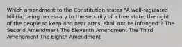 Which amendment to the Constitution states "A well-regulated Militia, being necessary to the security of a free state, the right of the people to keep and bear arms, shall not be infringed"? The Second Amendment The Eleventh Amendment The Third Amendment The Eighth Amendment