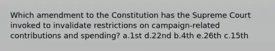 Which amendment to the Constitution has the Supreme Court invoked to invalidate restrictions on campaign-related contributions and spending? a.1st d.22nd b.4th e.26th c.15th