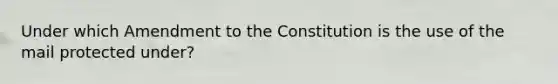 Under which Amendment to the Constitution is the use of the mail protected under?