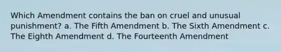 Which Amendment contains the ban on cruel and unusual punishment? a. The Fifth Amendment b. The Sixth Amendment c. The Eighth Amendment d. The Fourteenth Amendment