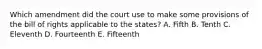 Which amendment did the court use to make some provisions of the bill of rights applicable to the states? A. Fifth B. Tenth C. Eleventh D. Fourteenth E. Fifteenth