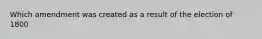 Which amendment was created as a result of the election of 1800