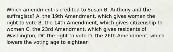 Which amendment is credited to Susan B. Anthony and the suffragists? A. the 19th Amendment, which gives women the right to vote B. the 14th Amendment, which gives citizenship to women C. the 23rd Amendment, which gives residents of Washington, DC the right to vote D. the 26th Amendment, which lowers the voting age to eighteen