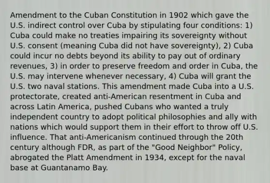 Amendment to the Cuban Constitution in 1902 which gave the U.S. indirect control over Cuba by stipulating four conditions: 1) Cuba could make no treaties impairing its sovereignty without U.S. consent (meaning Cuba did not have sovereignty), 2) Cuba could incur no debts beyond its ability to pay out of ordinary revenues, 3) in order to preserve freedom and order in Cuba, the U.S. may intervene whenever necessary, 4) Cuba will grant the U.S. two naval stations. This amendment made Cuba into a U.S. protectorate, created anti-American resentment in Cuba and across Latin America, pushed Cubans who wanted a truly independent country to adopt political philosophies and ally with nations which would support them in their effort to throw off U.S. influence. That anti-Americanism continued through the 20th century although FDR, as part of the "Good Neighbor" Policy, abrogated the Platt Amendment in 1934, except for the naval base at Guantanamo Bay.