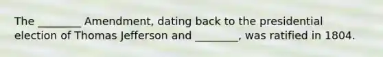 The ________ Amendment, dating back to the presidential election of Thomas Jefferson and ________, was ratified in 1804.