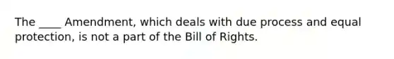 The ____ Amendment, which deals with due process and equal protection, is not a part of the Bill of Rights.