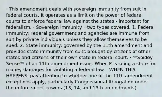 · This amendment deals with sovereign immunity from suit in federal courts. It operates as a limit on the power of federal courts to enforce federal law against the states - important for federalism. · Sovereign immunity =two types covered. 1. Federal Immunity: Federal government and agencies are immune from suit by private individuals unless they allow themselves to be sued. 2. State immunity: governed by the 11th amendment and provides state immunity from suits brought by citizens of other states and citizens of their own state in federal court. · **Spidey Sense** of an 11th amendment issue: When P is suing a state for money damages for violating a federal law. · WHEN THIS HAPPENS, pay attention to whether one of the 11th amendment exceptions apply, particularly Congressional Abrogation under the enforcement powers (13, 14, and 15th amendments).