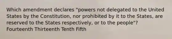 Which amendment declares "powers not delegated to the United States by the Constitution, nor prohibited by it to the States, are reserved to the States respectively, or to the people"? Fourteenth Thirteenth Tenth Fifth