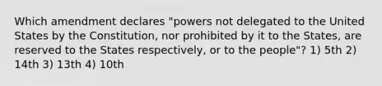 Which amendment declares "powers not delegated to the United States by the Constitution, nor prohibited by it to the States, are reserved to the States respectively, or to the people"? 1) 5th 2) 14th 3) 13th 4) 10th