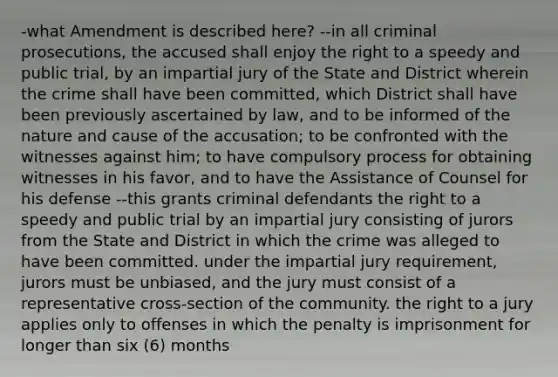 -what Amendment is described here? --in all criminal prosecutions, the accused shall enjoy the right to a speedy and public trial, by an impartial jury of the State and District wherein the crime shall have been committed, which District shall have been previously ascertained by law, and to be informed of the nature and cause of the accusation; to be confronted with the witnesses against him; to have compulsory process for obtaining witnesses in his favor, and to have the Assistance of Counsel for his defense --this grants criminal defendants the right to a speedy and public trial by an impartial jury consisting of jurors from the State and District in which the crime was alleged to have been committed. under the impartial jury requirement, jurors must be unbiased, and the jury must consist of a representative cross-section of the community. the right to a jury applies only to offenses in which the penalty is imprisonment for longer than six (6) months