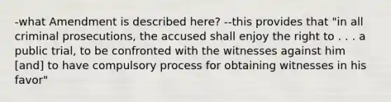 -what Amendment is described here? --this provides that "in all criminal prosecutions, the accused shall enjoy the right to . . . a public trial, to be confronted with the witnesses against him [and] to have compulsory process for obtaining witnesses in his favor"