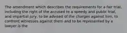 The amendment which describes the requirements for a fair trial, including the right of the accused to a speedy and public trial, and impartial jury, to be advised of the charges against him, to confront witnesses against them and to be represented by a lawyer is the