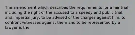 The amendment which describes the requirements for a fair trial, including the right of the accused to a speedy and public trial, and impartial jury, to be advised of the charges against him, to confront witnesses against them and to be represented by a lawyer is the