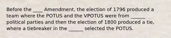 Before the ____ Amendment, the election of 1796 produced a team where the POTUS and the VPOTUS were from ______ political parties and then the election of 1800 produced a tie, where a tiebreaker in the ______ selected the POTUS.