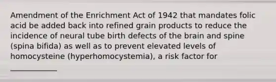 Amendment of the Enrichment Act of 1942 that mandates folic acid be added back into refined grain products to reduce the incidence of neural tube birth defects of the brain and spine (spina bifida) as well as to prevent elevated levels of homocysteine (hyperhomocystemia), a risk factor for ____________