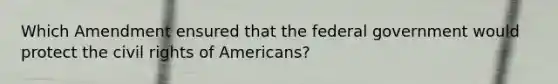 Which Amendment ensured that the federal government would protect the civil rights of Americans?