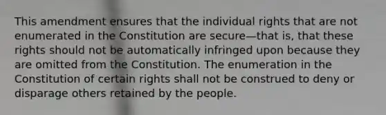 This amendment ensures that the individual rights that are not enumerated in the Constitution are secure—that is, that these rights should not be automatically infringed upon because they are omitted from the Constitution. The enumeration in the Constitution of certain rights shall not be construed to deny or disparage others retained by the people.