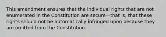 This amendment ensures that the individual rights that are not enumerated in the Constitution are secure—that is, that these rights should not be automatically infringed upon because they are omitted from the Constitution.