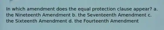 In which amendment does the equal protection clause appear? a. the Nineteenth Amendment b. the Seventeenth Amendment c. the Sixteenth Amendment d. the Fourteenth Amendment