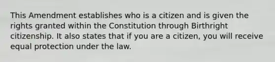 This Amendment establishes who is a citizen and is given the rights granted within the Constitution through Birthright citizenship. It also states that if you are a citizen, you will receive equal protection under the law.