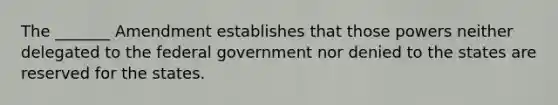 The _______ Amendment establishes that those powers neither delegated to the federal government nor denied to the states are reserved for the states.