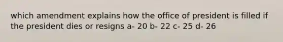 which amendment explains how the office of president is filled if the president dies or resigns a- 20 b- 22 c- 25 d- 26