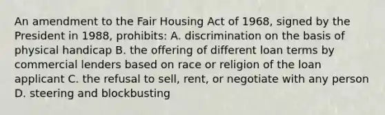 An amendment to the Fair Housing Act of 1968, signed by the President in 1988, prohibits: A. discrimination on the basis of physical handicap B. the offering of different loan terms by commercial lenders based on race or religion of the loan applicant C. the refusal to sell, rent, or negotiate with any person D. steering and blockbusting