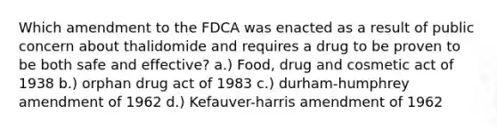 Which amendment to the FDCA was enacted as a result of public concern about thalidomide and requires a drug to be proven to be both safe and effective? a.) Food, drug and cosmetic act of 1938 b.) orphan drug act of 1983 c.) durham-humphrey amendment of 1962 d.) Kefauver-harris amendment of 1962