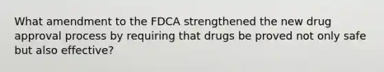 What amendment to the FDCA strengthened the new drug approval process by requiring that drugs be proved not only safe but also effective?