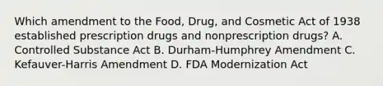 Which amendment to the Food, Drug, and Cosmetic Act of 1938 established prescription drugs and nonprescription drugs? A. Controlled Substance Act B. Durham-Humphrey Amendment C. Kefauver-Harris Amendment D. FDA Modernization Act