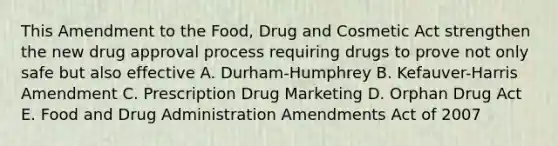 This Amendment to the Food, Drug and Cosmetic Act strengthen the new drug approval process requiring drugs to prove not only safe but also effective A. Durham-Humphrey B. Kefauver-Harris Amendment C. Prescription Drug Marketing D. Orphan Drug Act E. Food and Drug Administration Amendments Act of 2007