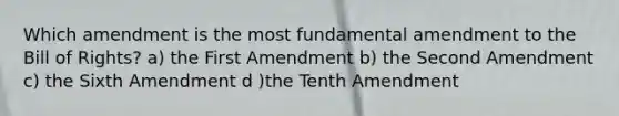 Which amendment is the most fundamental amendment to the Bill of Rights? a) the First Amendment b) the Second Amendment c) the Sixth Amendment d )the Tenth Amendment