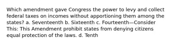 Which amendment gave Congress the power to levy and collect federal taxes on incomes without apportioning them among the states? a. Seventeenth b. Sixteenth c. Fourteenth—Consider This: This Amendment prohibit states from denying citizens equal protection of the laws. d. Tenth