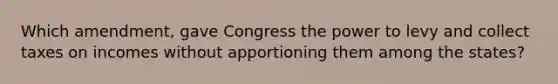 Which amendment, gave Congress the power to levy and collect taxes on incomes without apportioning them among the states?