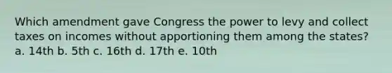 Which amendment gave Congress the power to levy and collect taxes on incomes without apportioning them among the states? a. 14th b. 5th c. 16th d. 17th e. 10th