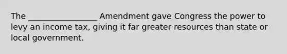 The _________________ Amendment gave Congress the power to levy an income tax, giving it far greater resources than state or local government.