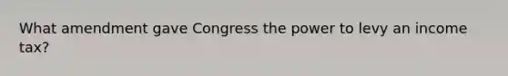 What amendment gave Congress the power to levy an income tax?