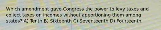 Which amendment gave Congress the power to levy taxes and collect taxes on incomes without apportioning them among states? A) Tenth B) Sixteenth C) Seventeenth D) Fourteenth