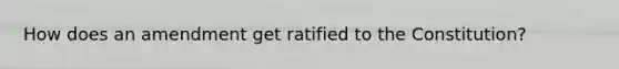 How does an amendment get ratified to the Constitution?