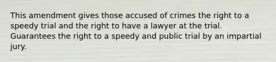 This amendment gives those accused of crimes the right to a speedy trial and the right to have a lawyer at the trial. Guarantees the right to a speedy and public trial by an impartial jury.