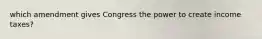 which amendment gives Congress the power to create income taxes?