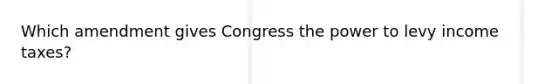 Which amendment gives Congress the power to levy income taxes?