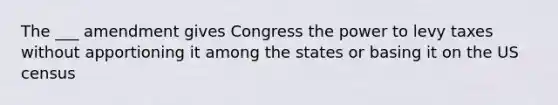 The ___ amendment gives Congress the power to levy taxes without apportioning it among the states or basing it on the US census