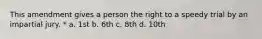 This amendment gives a person the right to a speedy trial by an impartial jury. * a. 1st b. 6th c. 8th d. 10th