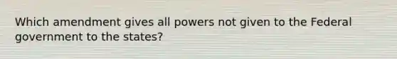 Which amendment gives all powers not given to the Federal government to the states?