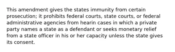 This amendment gives the states immunity from certain prosecution; it prohibits federal courts, state courts, or federal administrative agencies from hearin cases in which a private party names a state as a defendant or seeks monetary relief from a state officer in his or her capacity unless the state gives its consent.