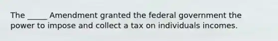 The _____ Amendment granted the federal government the power to impose and collect a tax on individuals incomes.