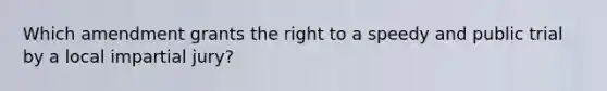 Which amendment grants the right to a speedy and public trial by a local impartial jury?