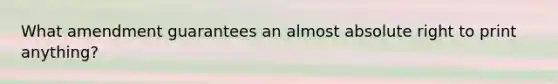 What amendment guarantees an almost absolute right to print anything?