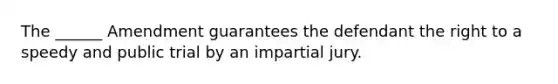 The ______ Amendment guarantees the defendant the right to a speedy and public trial by an impartial jury.